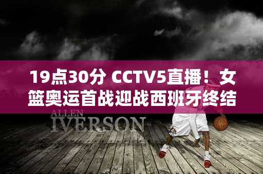 19点30分 CCTV5直播！女篮奥运首战迎战西班牙终结7连败有望开门红