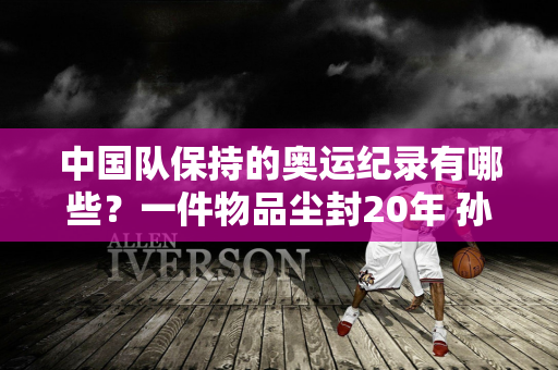 中国队保持的奥运纪录有哪些？一件物品尘封20年 孙杨只有两件