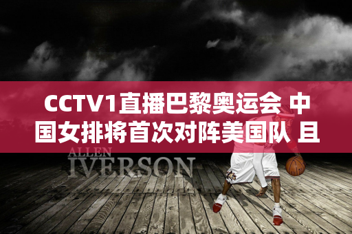 CCTV1直播巴黎奥运会 中国女排将首次对阵美国队 且看蔡斌能否取得开门红