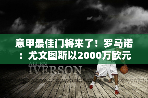 意甲最佳门将来了！罗马诺：尤文图斯以2000万欧元签下迪格雷戈里奥