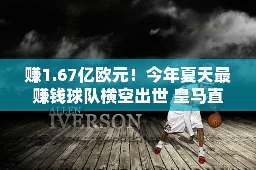 赚1.67亿欧元！今年夏天最赚钱球队横空出世 皇马直接助力 成本仅500万