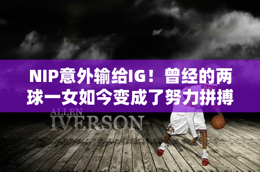 NIP意外输给IG！曾经的两球一女如今变成了努力拼搏的“宋”？