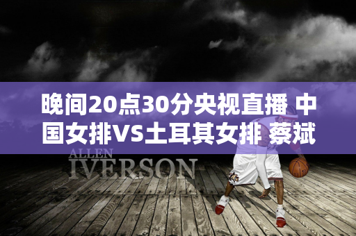 晚间20点30分央视直播 中国女排VS土耳其女排 蔡斌两大劣势