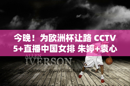 今晚！为欧洲杯让路 CCTV5+直播中国女排 朱婷+袁心玥+李盈莹发挥