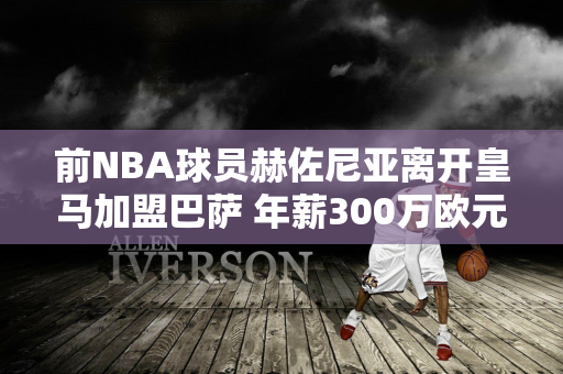 前NBA球员赫佐尼亚离开皇马加盟巴萨 年薪300万欧元 欧洲最高！