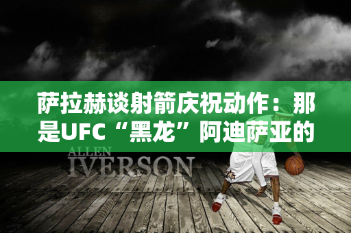 萨拉赫谈射箭庆祝动作：那是UFC“黑龙”阿迪萨亚的动作