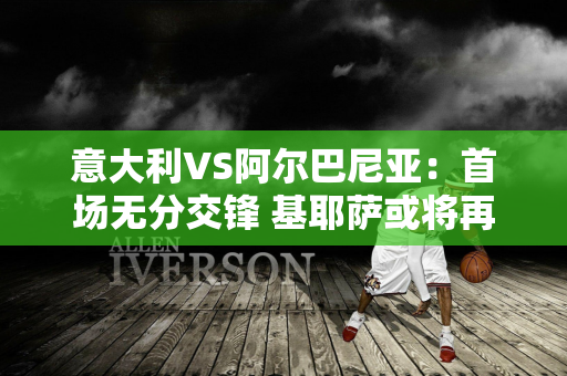 意大利VS阿尔巴尼亚：首场无分交锋 基耶萨或将再次成为关键老师